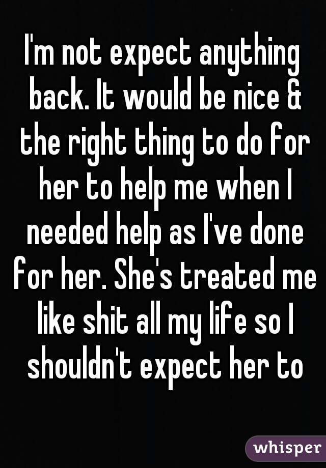 I'm not expect anything back. It would be nice & the right thing to do for her to help me when I needed help as I've done for her. She's treated me like shit all my life so I shouldn't expect her to