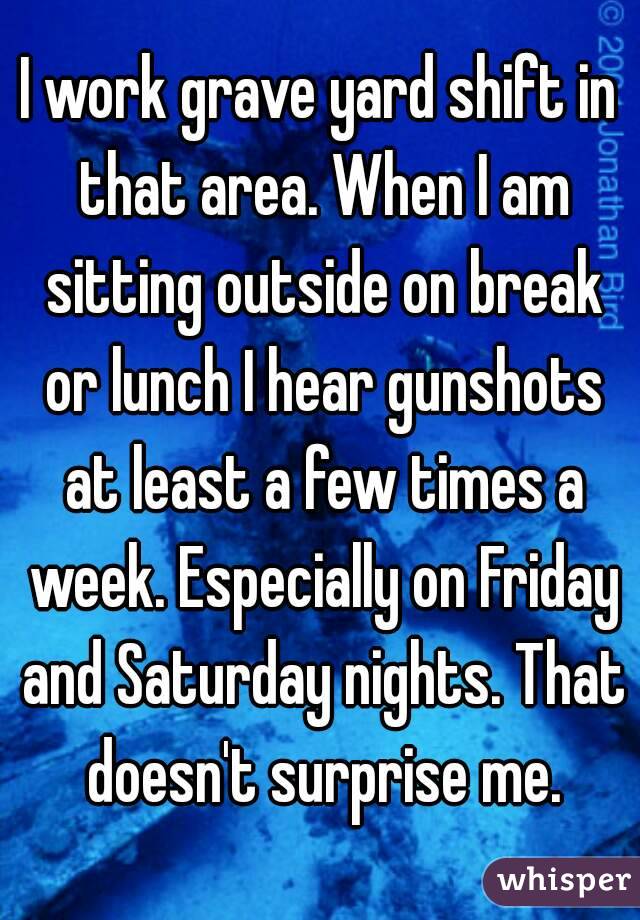 I work grave yard shift in that area. When I am sitting outside on break or lunch I hear gunshots at least a few times a week. Especially on Friday and Saturday nights. That doesn't surprise me.