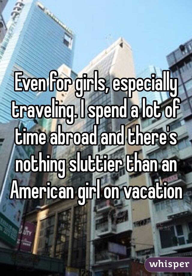 Even for girls, especially traveling. I spend a lot of time abroad and there's nothing sluttier than an American girl on vacation