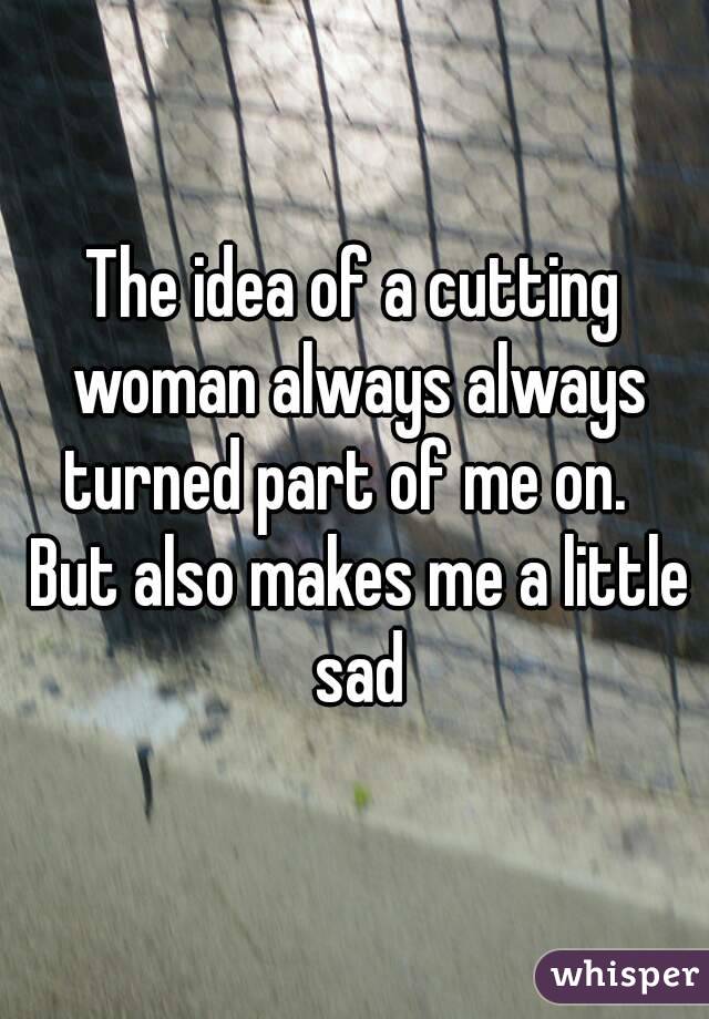 The idea of a cutting woman always always turned part of me on.   But also makes me a little sad