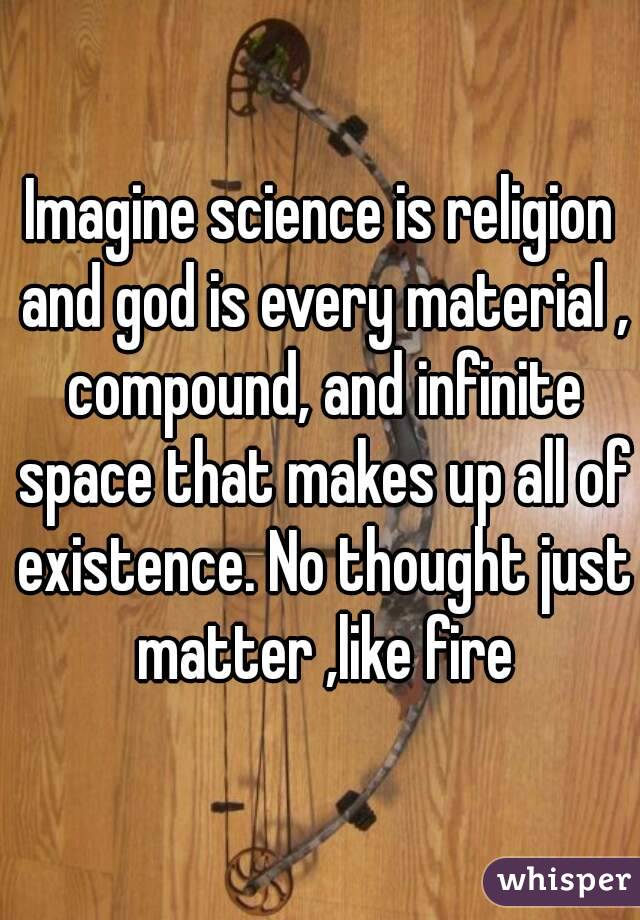 Imagine science is religion and god is every material , compound, and infinite space that makes up all of existence. No thought just matter ,like fire