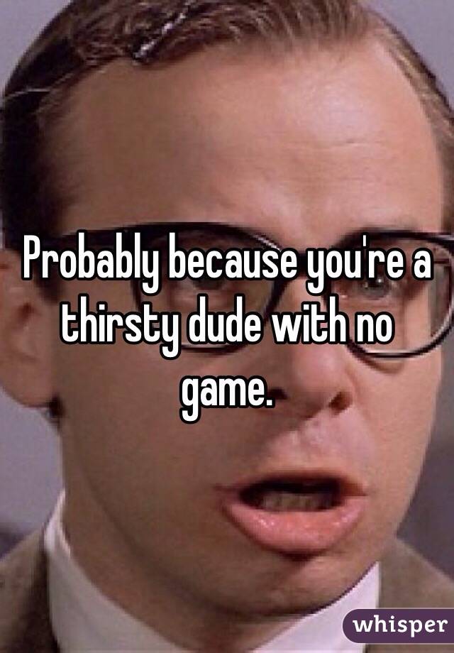 Probably because you're a thirsty dude with no game.
