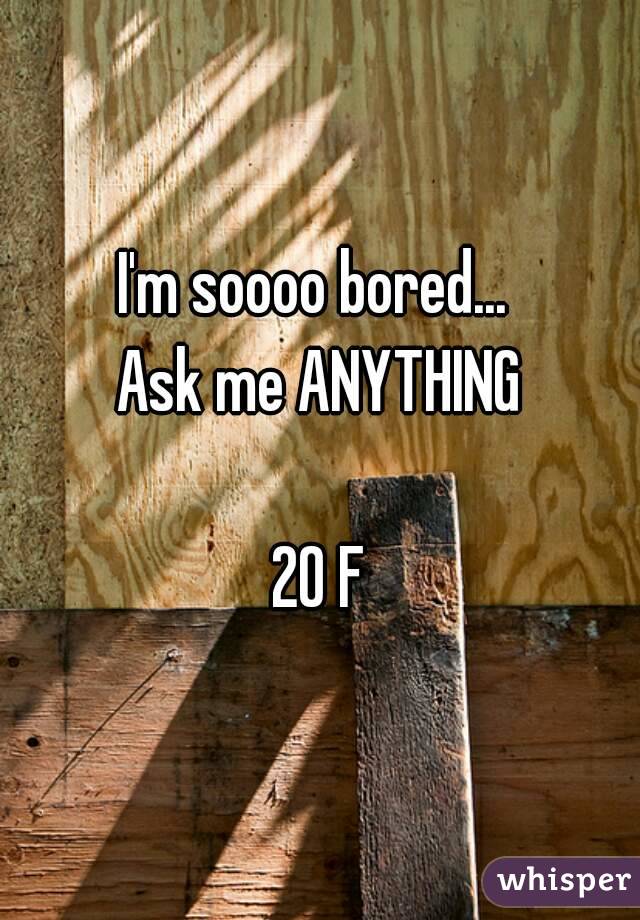 I'm soooo bored... 
Ask me ANYTHING

20 F