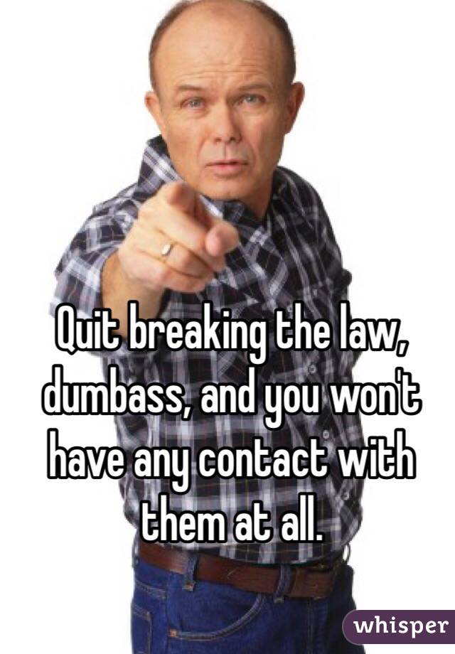 Quit breaking the law, dumbass, and you won't have any contact with them at all.
