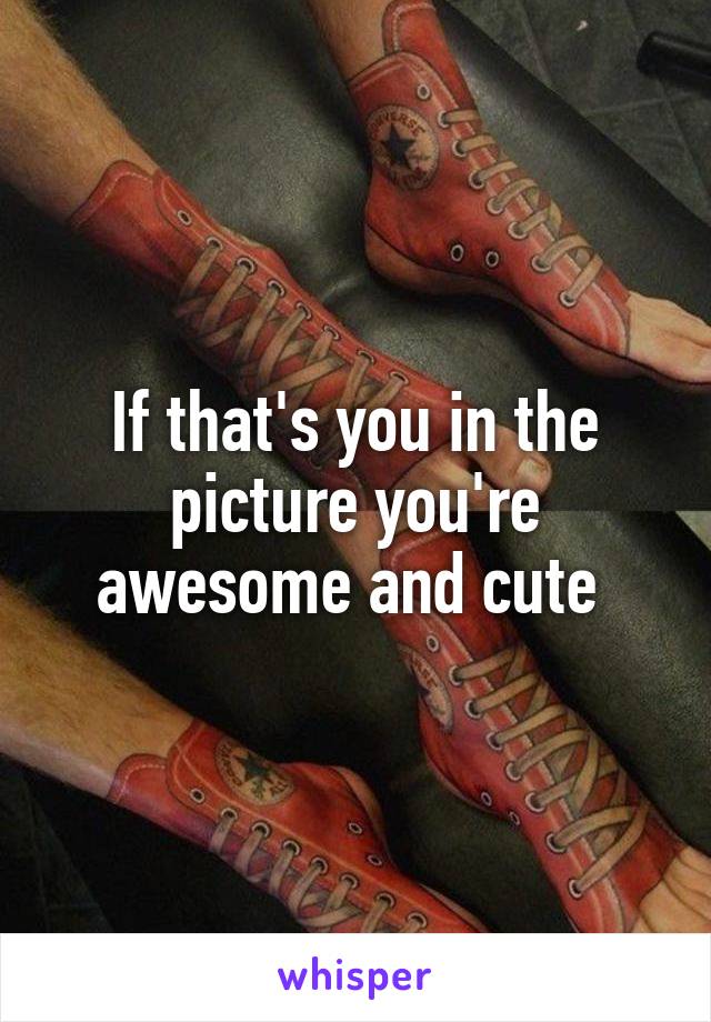 If that's you in the picture you're awesome and cute 