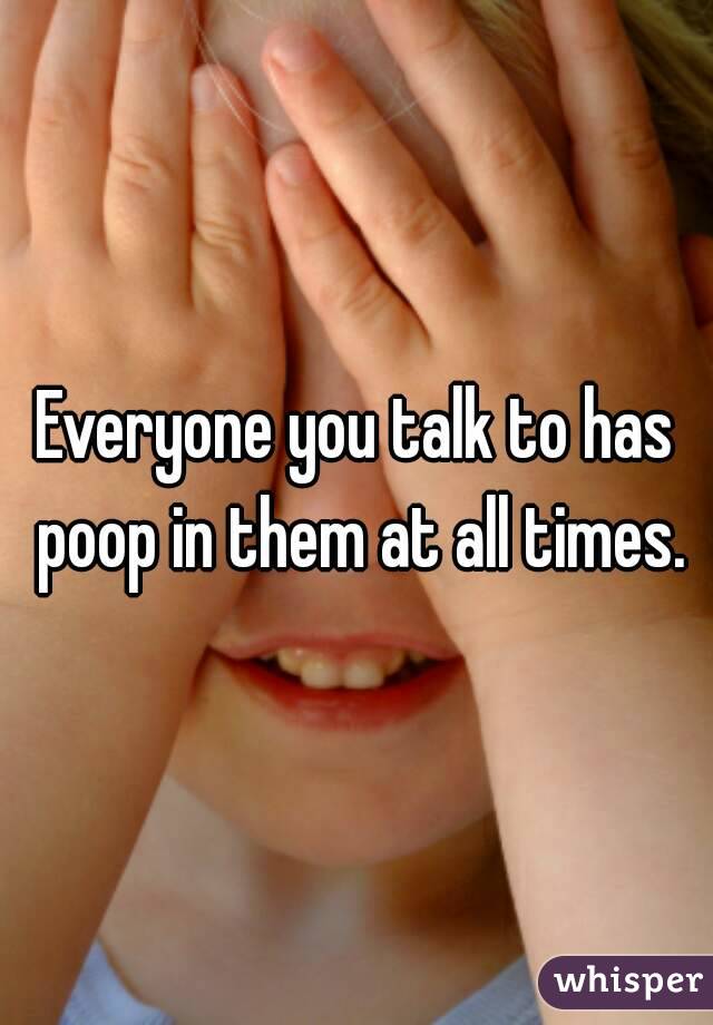 Everyone you talk to has poop in them at all times.