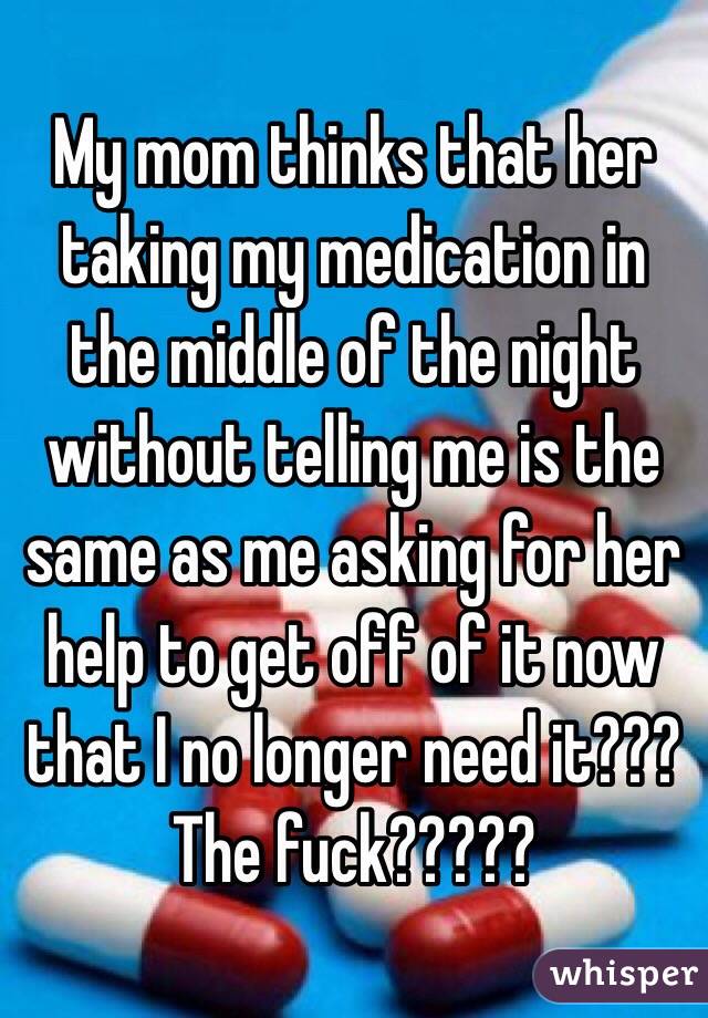 My mom thinks that her taking my medication in the middle of the night without telling me is the same as me asking for her help to get off of it now that I no longer need it??? The fuck?????