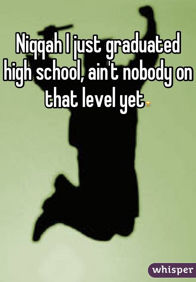 Niqqah I just graduated high school, ain't nobody on that level yet😂