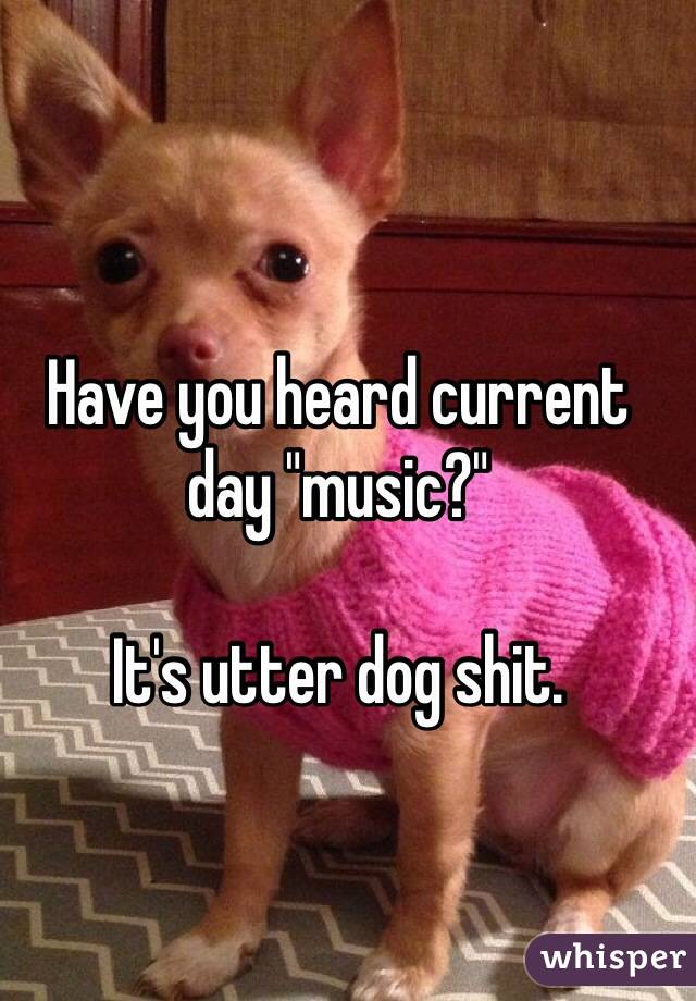 Have you heard current day "music?"

It's utter dog shit.