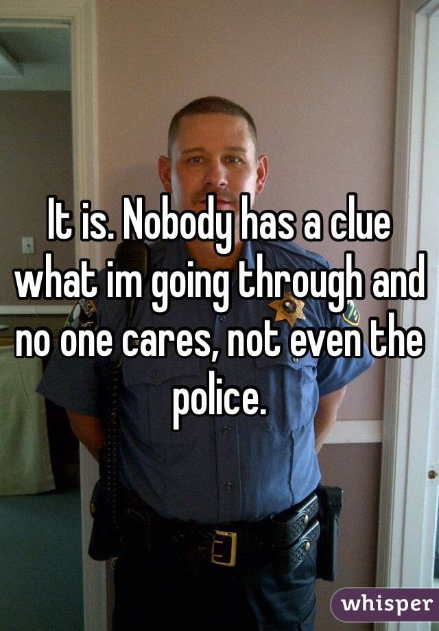 It is. Nobody has a clue what im going through and no one cares, not even the police. 