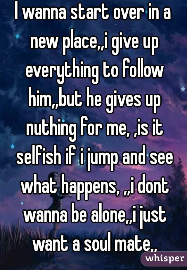 I wanna start over in a new place,,i give up everything to follow him,,but he gives up nuthing for me, ,is it selfish if i jump and see what happens, ,,i dont wanna be alone,,i just want a soul mate,,