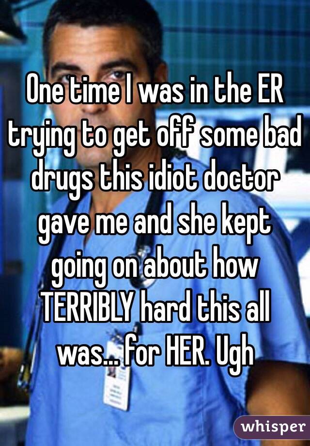 One time I was in the ER trying to get off some bad drugs this idiot doctor gave me and she kept going on about how TERRIBLY hard this all was... for HER. Ugh