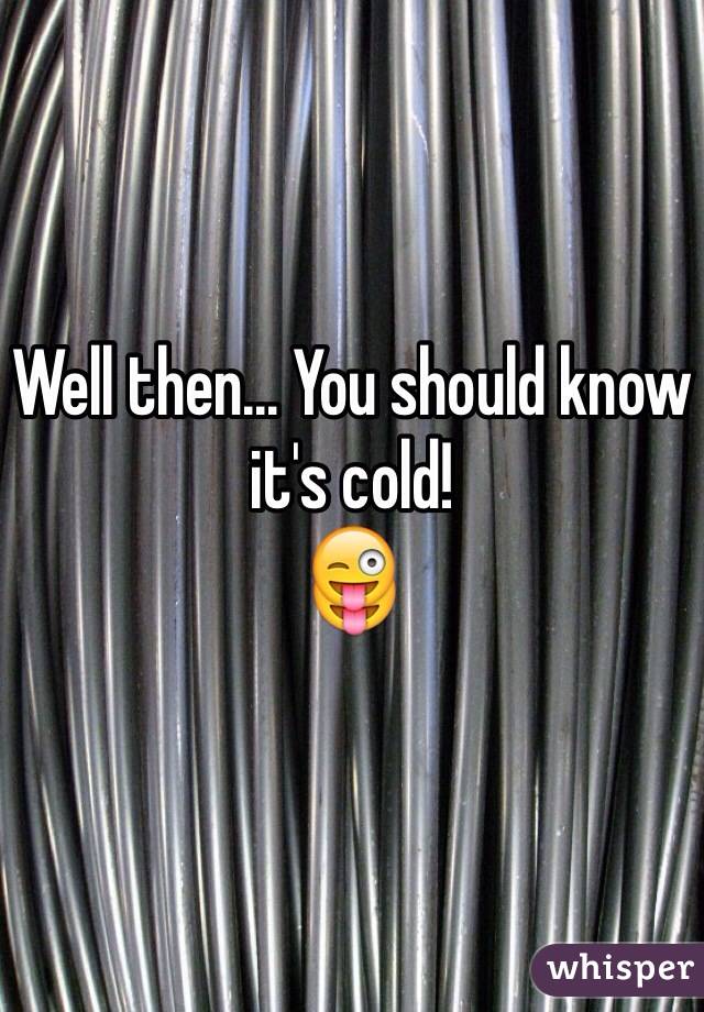 Well then... You should know it's cold!
😜