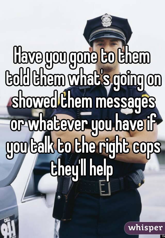 Have you gone to them told them what's going on showed them messages or whatever you have if you talk to the right cops they'll help 