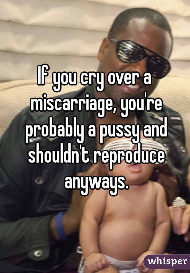 If you cry over a miscarriage, you're probably a pussy and shouldn't reproduce anyways.