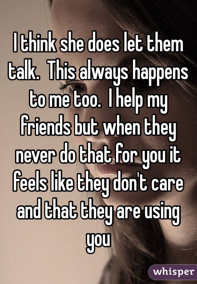 I think she does let them talk.  This always happens to me too.  I help my friends but when they never do that for you it feels like they don't care and that they are using you