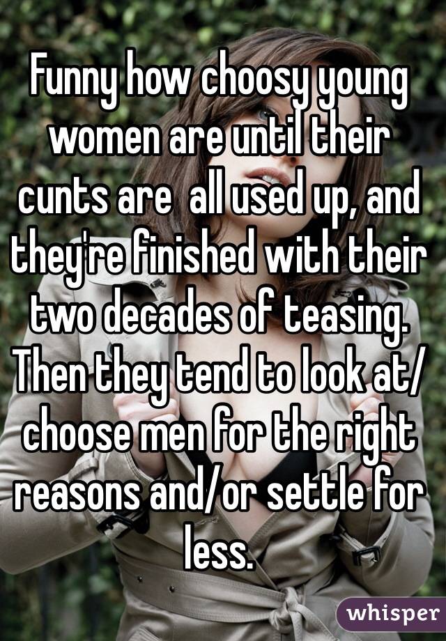 Funny how choosy young women are until their cunts are  all used up, and they're finished with their two decades of teasing. Then they tend to look at/choose men for the right reasons and/or settle for less.