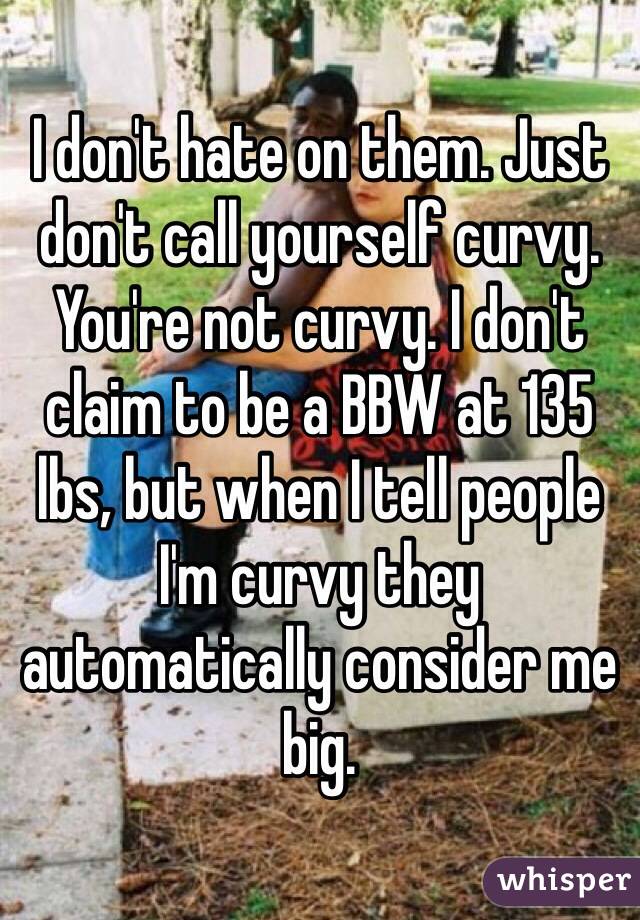 I don't hate on them. Just don't call yourself curvy. You're not curvy. I don't claim to be a BBW at 135 lbs, but when I tell people I'm curvy they automatically consider me big. 