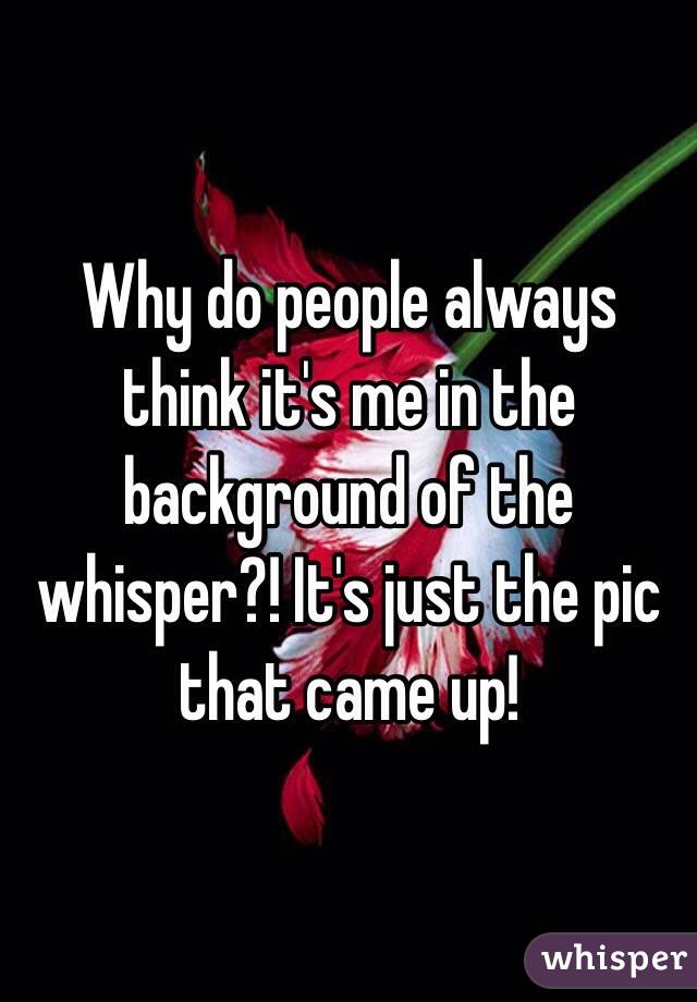 Why do people always think it's me in the background of the whisper?! It's just the pic that came up!