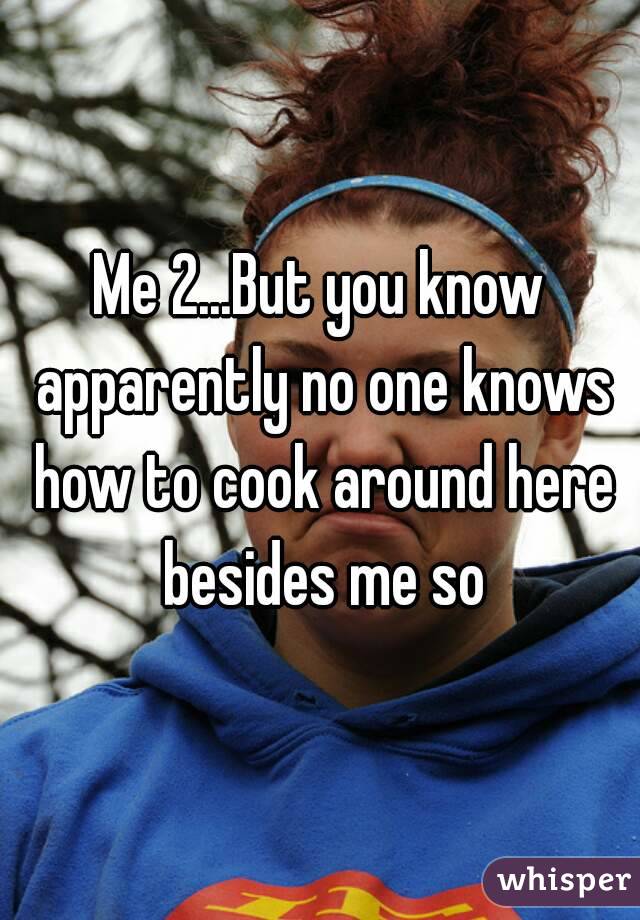 Me 2...But you know apparently no one knows how to cook around here besides me so