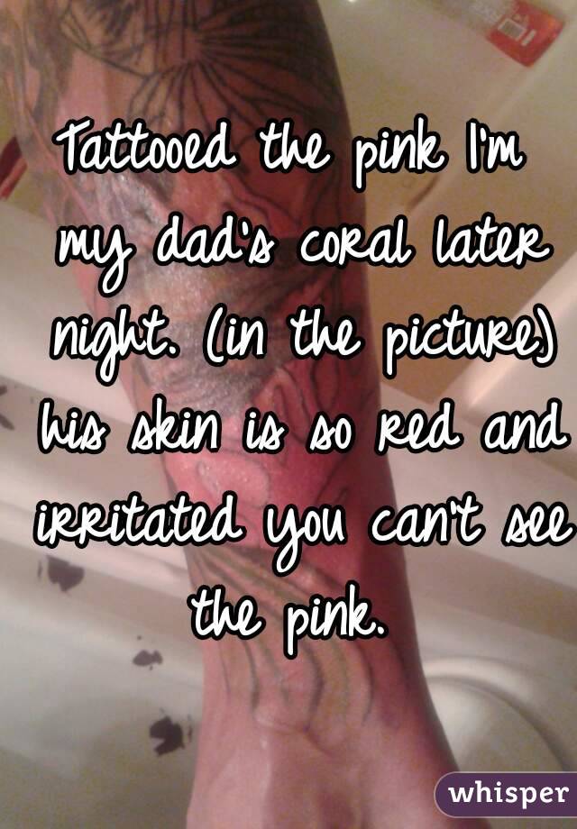 Tattooed the pink I'm my dad's coral later night. (in the picture) his skin is so red and irritated you can't see the pink. 