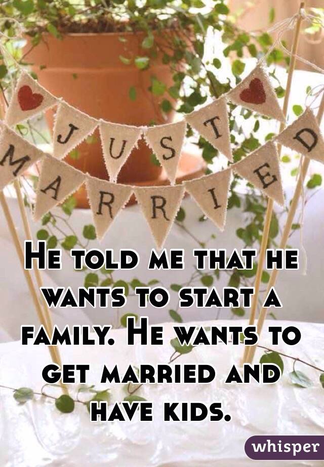 He told me that he wants to start a family. He wants to get married and have kids.