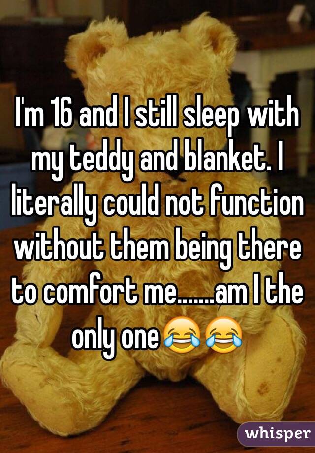 I'm 16 and I still sleep with my teddy and blanket. I literally could not function without them being there to comfort me.......am I the only one😂😂