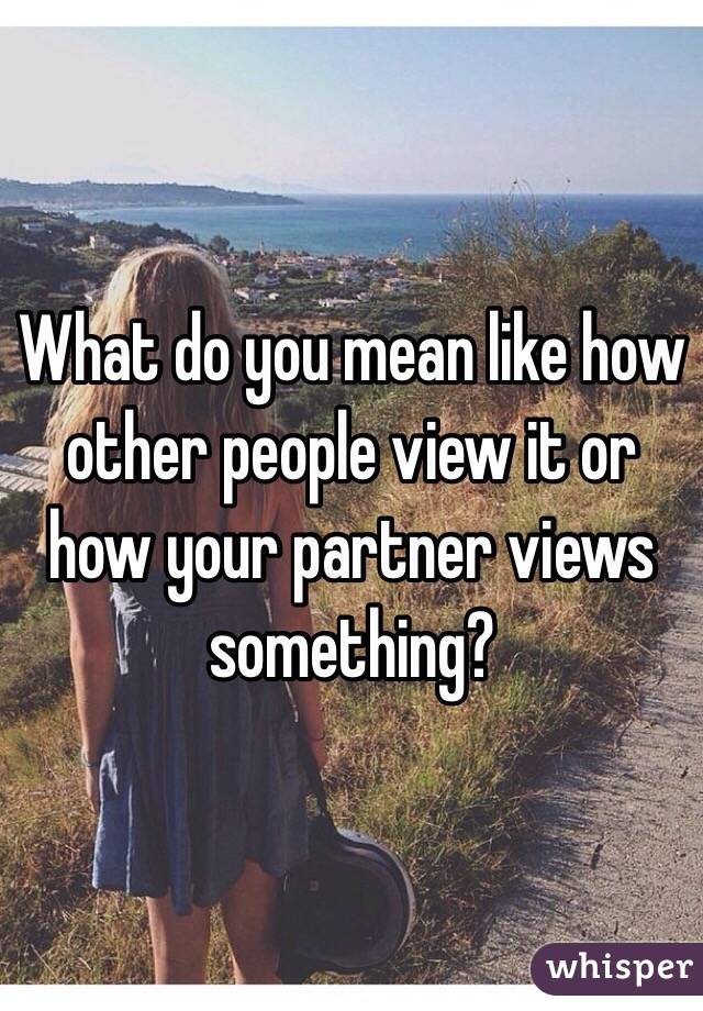 What do you mean like how other people view it or how your partner views something?