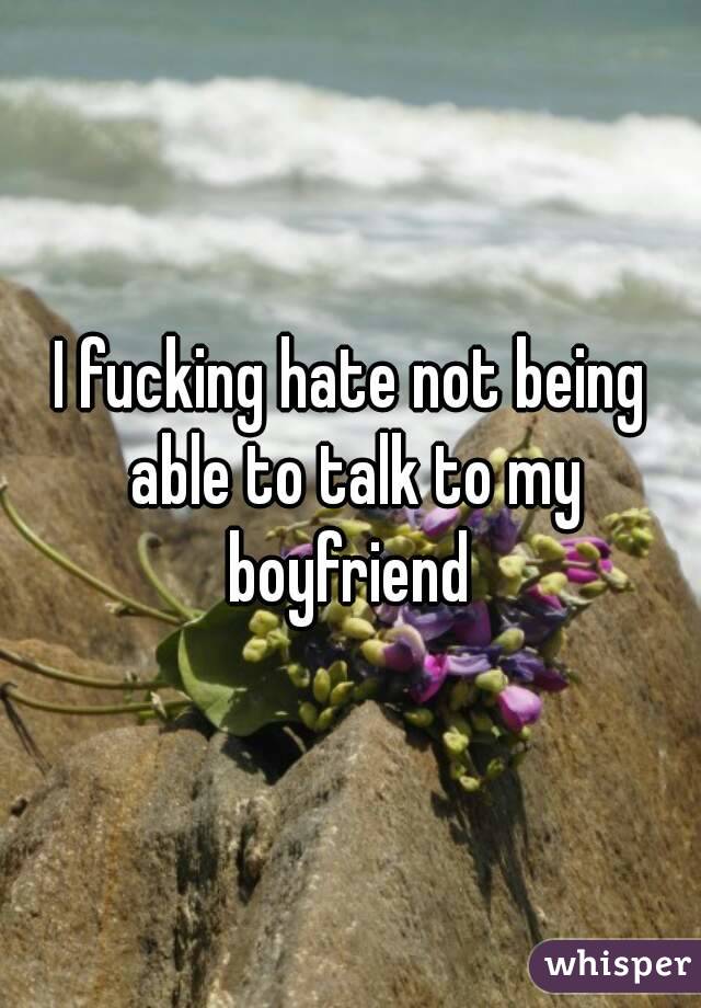 I fucking hate not being able to talk to my boyfriend 