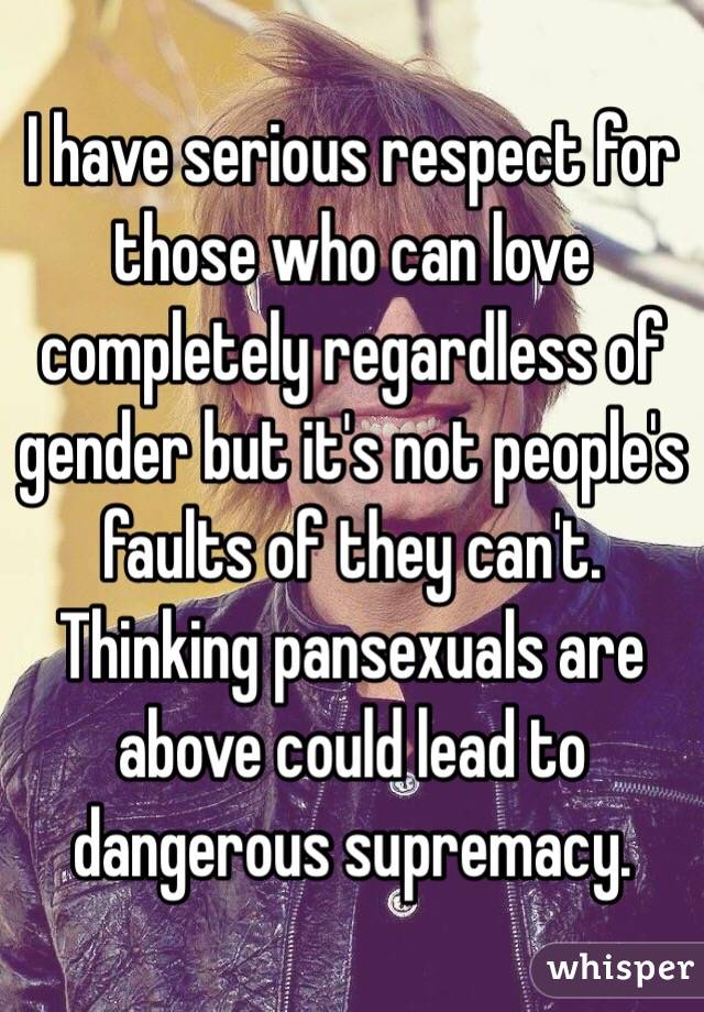 I have serious respect for those who can love completely regardless of gender but it's not people's faults of they can't. Thinking pansexuals are above could lead to dangerous supremacy. 