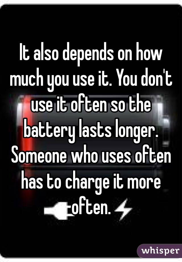 It also depends on how much you use it. You don't use it often so the battery lasts longer. Someone who uses often has to charge it more often. 