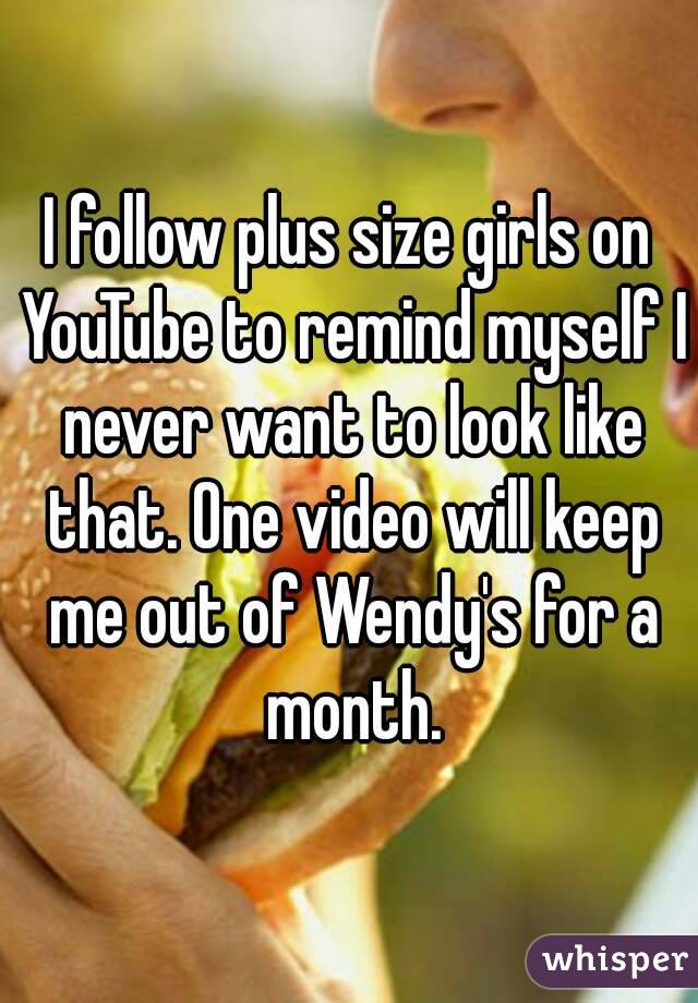 I follow plus size girls on YouTube to remind myself I never want to look like that. One video will keep me out of Wendy's for a month.