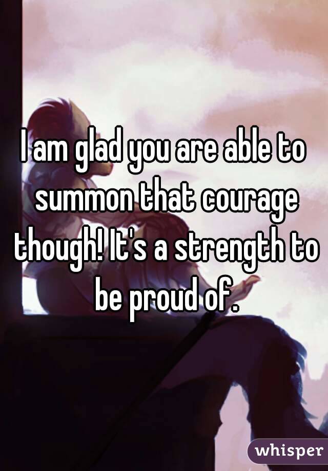 I am glad you are able to summon that courage though! It's a strength to be proud of.