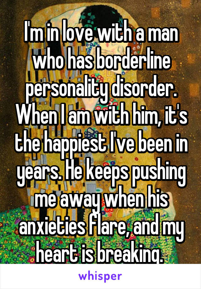I'm in love with a man who has borderline personality disorder. When I am with him, it's the happiest I've been in years. He keeps pushing me away when his anxieties flare, and my heart is breaking. 