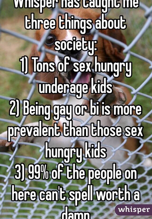 Whisper has taught me three things about society:
1) Tons of sex hungry underage kids 
2) Being gay or bi is more prevalent than those sex hungry kids 
3) 99% of the people on here can't spell worth a damn 
