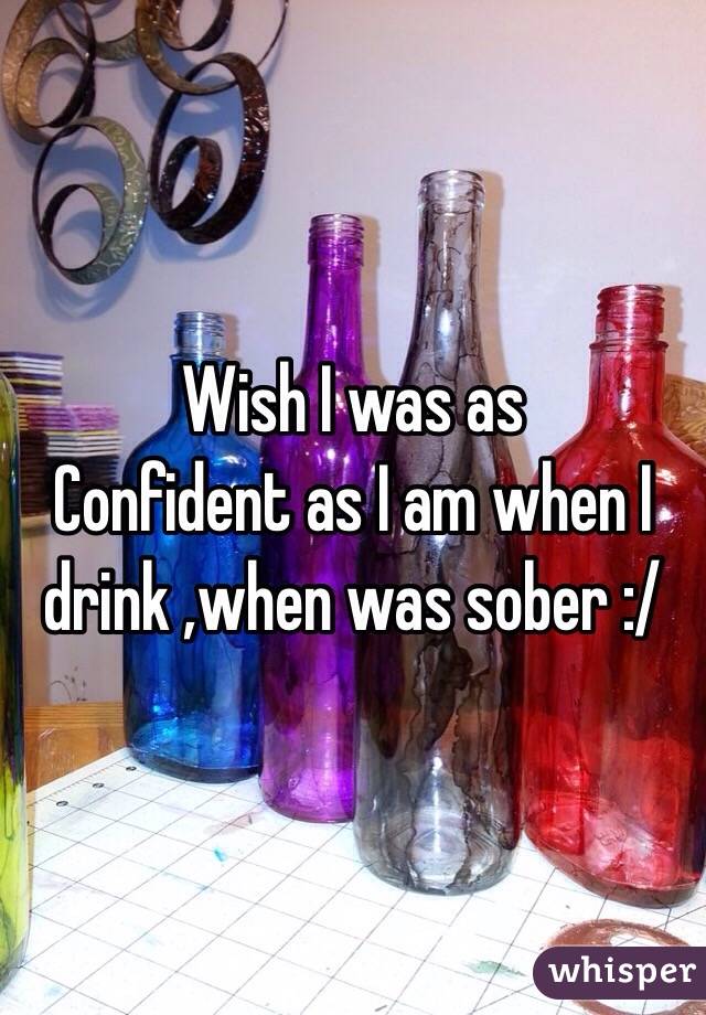 Wish I was as
Confident as I am when I drink ,when was sober :/