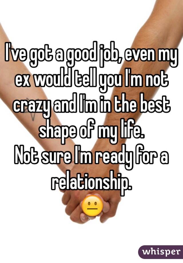 I've got a good job, even my ex would tell you I'm not crazy and I'm in the best shape of my life. 
Not sure I'm ready for a relationship. 
😐