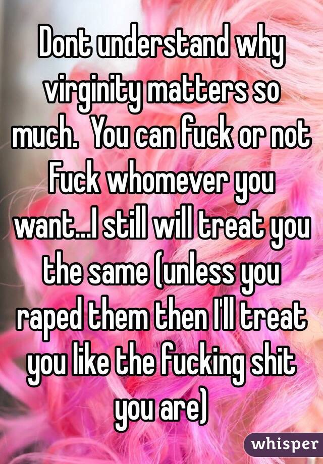 Dont understand why  virginity matters so much.  You can fuck or not Fuck whomever you want...I still will treat you the same (unless you raped them then I'll treat you like the fucking shit you are)