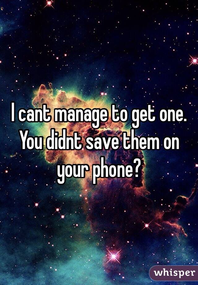 I cant manage to get one. You didnt save them on your phone?