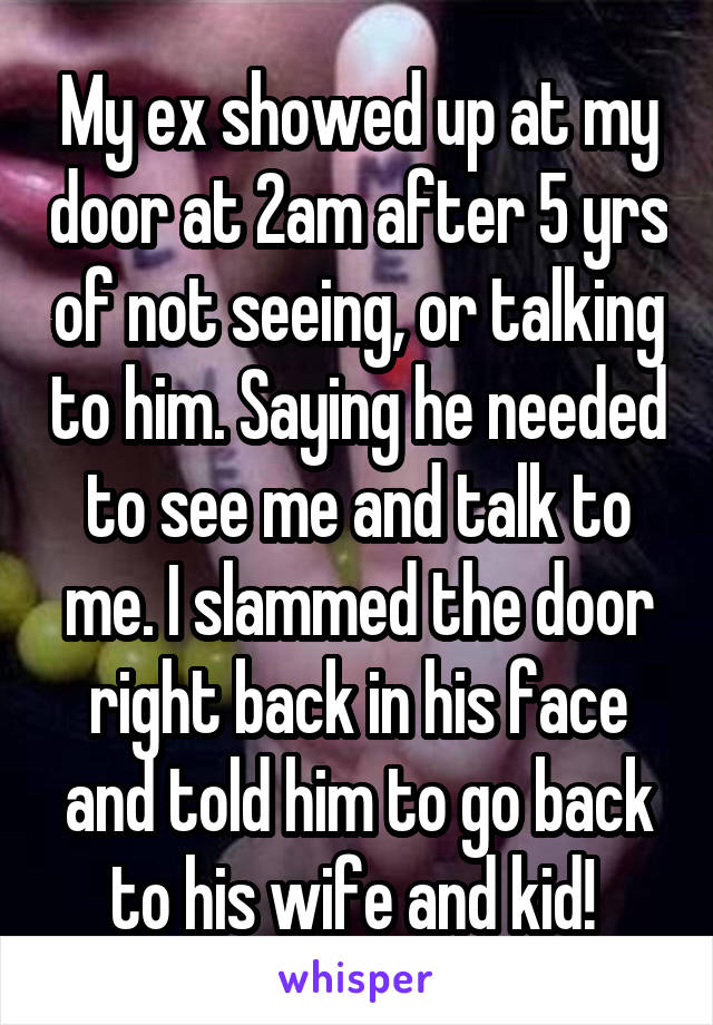 My ex showed up at my door at 2am after 5 yrs of not seeing, or talking to him. Saying he needed to see me and talk to me. I slammed the door right back in his face and told him to go back to his wife and kid! 