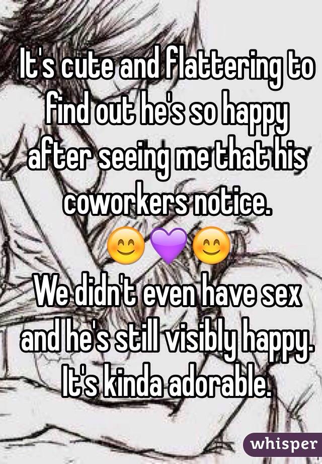 It's cute and flattering to find out he's so happy after seeing me that his coworkers notice.
😊💜😊
We didn't even have sex and he's still visibly happy.
It's kinda adorable.