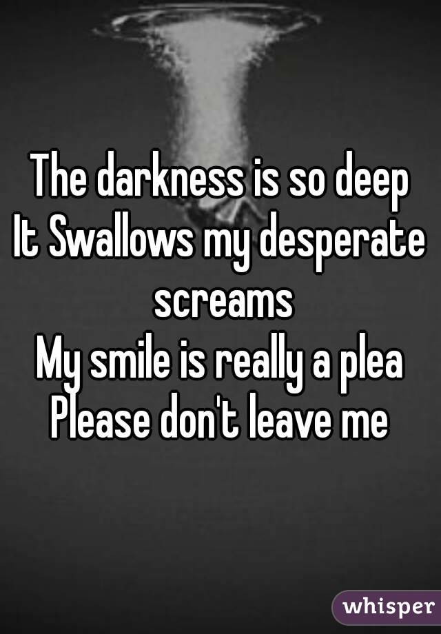 The darkness is so deep
It Swallows my desperate screams
My smile is really a plea
Please don't leave me