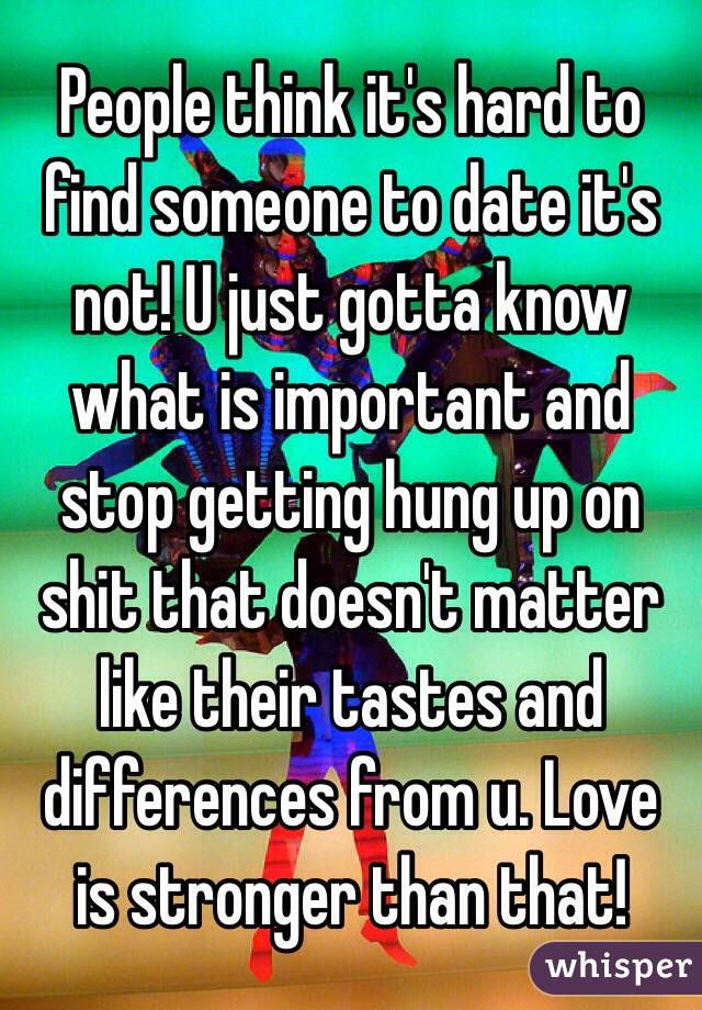 People think it's hard to find someone to date it's not! U just gotta know what is important and stop getting hung up on shit that doesn't matter like their tastes and differences from u. Love is stronger than that! 