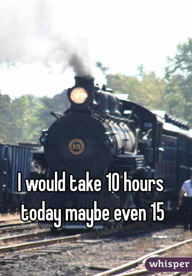 I would take 10 hours today maybe even 15