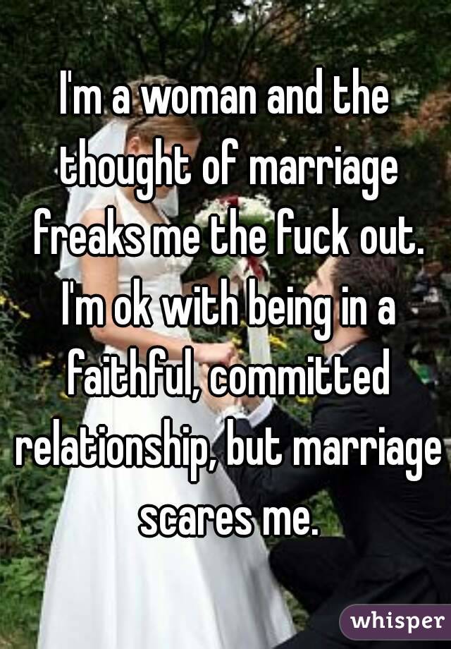 I'm a woman and the thought of marriage freaks me the fuck out. I'm ok with being in a faithful, committed relationship, but marriage scares me.