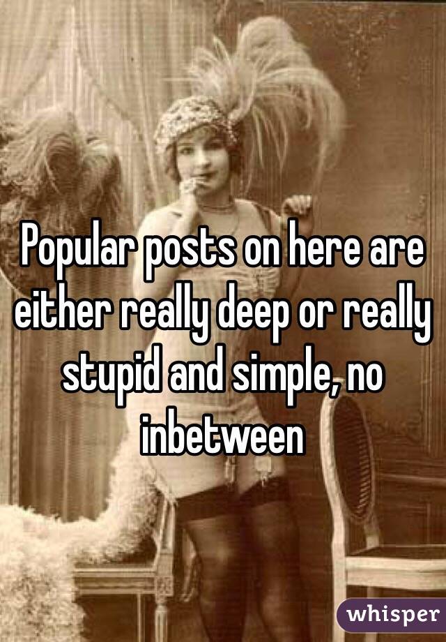 Popular posts on here are either really deep or really stupid and simple, no inbetween 