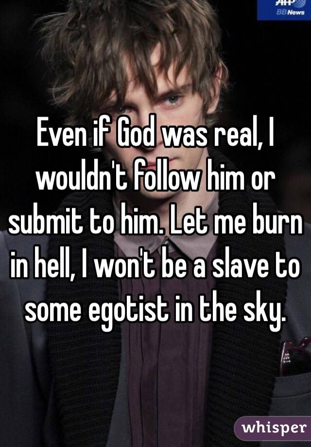 Even if God was real, I wouldn't follow him or submit to him. Let me burn in hell, I won't be a slave to some egotist in the sky.