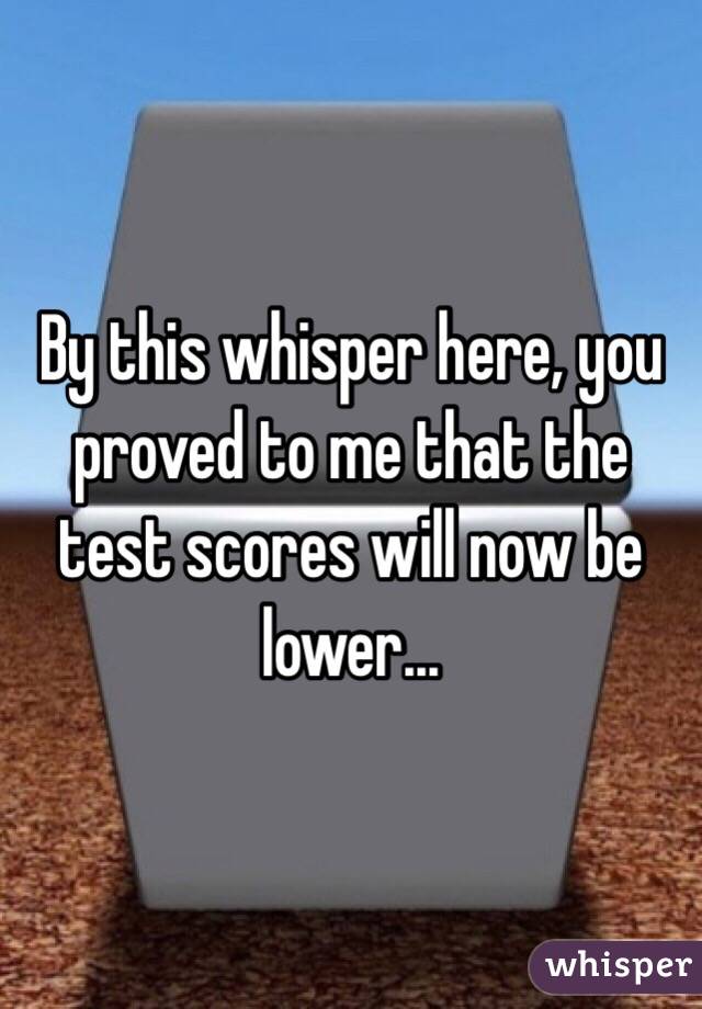 By this whisper here, you proved to me that the test scores will now be lower...