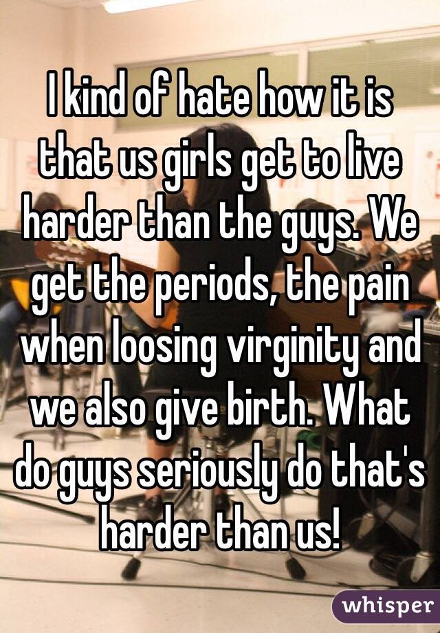 I kind of hate how it is that us girls get to live harder than the guys. We get the periods, the pain when loosing virginity and we also give birth. What do guys seriously do that's harder than us!