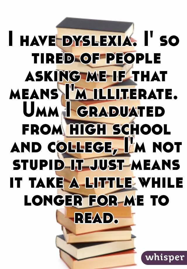 I have dyslexia. I' so tired of people asking me if that means I'm illiterate. 
Umm I graduated from high school and college, I'm not stupid it just means it take a little while longer for me to read.